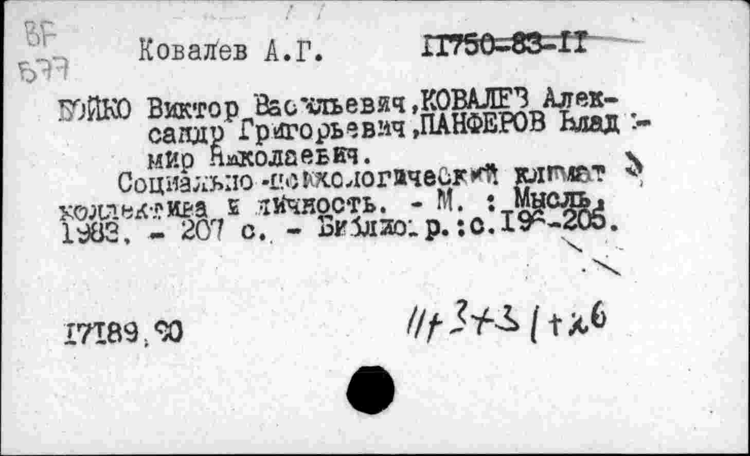 ﻿Ковалев А.Г.	П750-83-П
Ь'Т’»
7)ЙК0 Виктор Васчльевяч »КОВАЛЕЗАлек-сапдр > Григорьевич »ПАНФЕРОВ Влад :-мир Николаевич.
Социально-педологически клнлат <’ коллектива £ личность. - М. 1 Мысль, 1982, - 207 с. - аи5л2о;р.:о. 19^-205.
17189.90